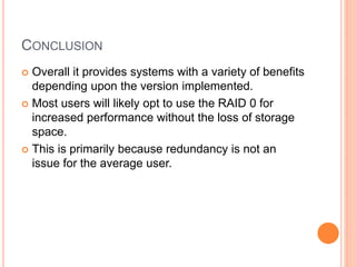 CONCLUSION
 Overall it provides systems with a variety of benefits
depending upon the version implemented.
 Most users will likely opt to use the RAID 0 for
increased performance without the loss of storage
space.
 This is primarily because redundancy is not an
issue for the average user.
 