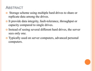 ABSTRACT
 Storage scheme using multiple hard drives to share or
replicate data among the drives.
 It provide data integrity, fault-tolerance, throughput or
capacity compared to single drives.
 Instead of seeing several different hard drives, the server
sees only one.
 Typically used on server computers, advanced personal
computers.
 
