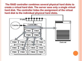 The RAID controller combines several physical hard disks to
create a virtual hard disk. The server sees only a single virtual
hard disk. The controller hides the assignment of the virtual
hard disk to the individual physical hard disks.
 