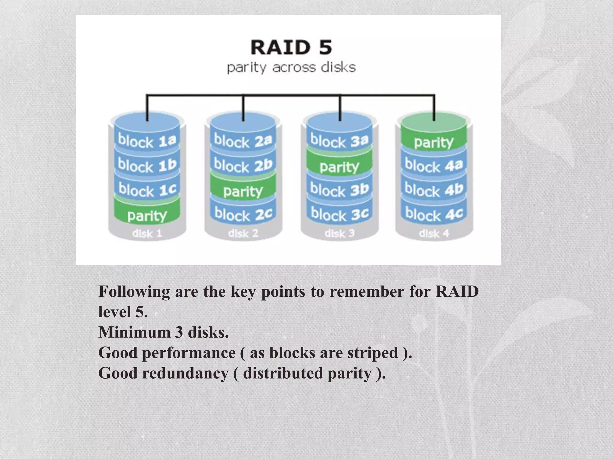 Following are the key points to remember for RAID
level 5.
Minimum 3 disks.
Good performance ( as blocks are striped ).
Good redundancy ( distributed parity ).

 