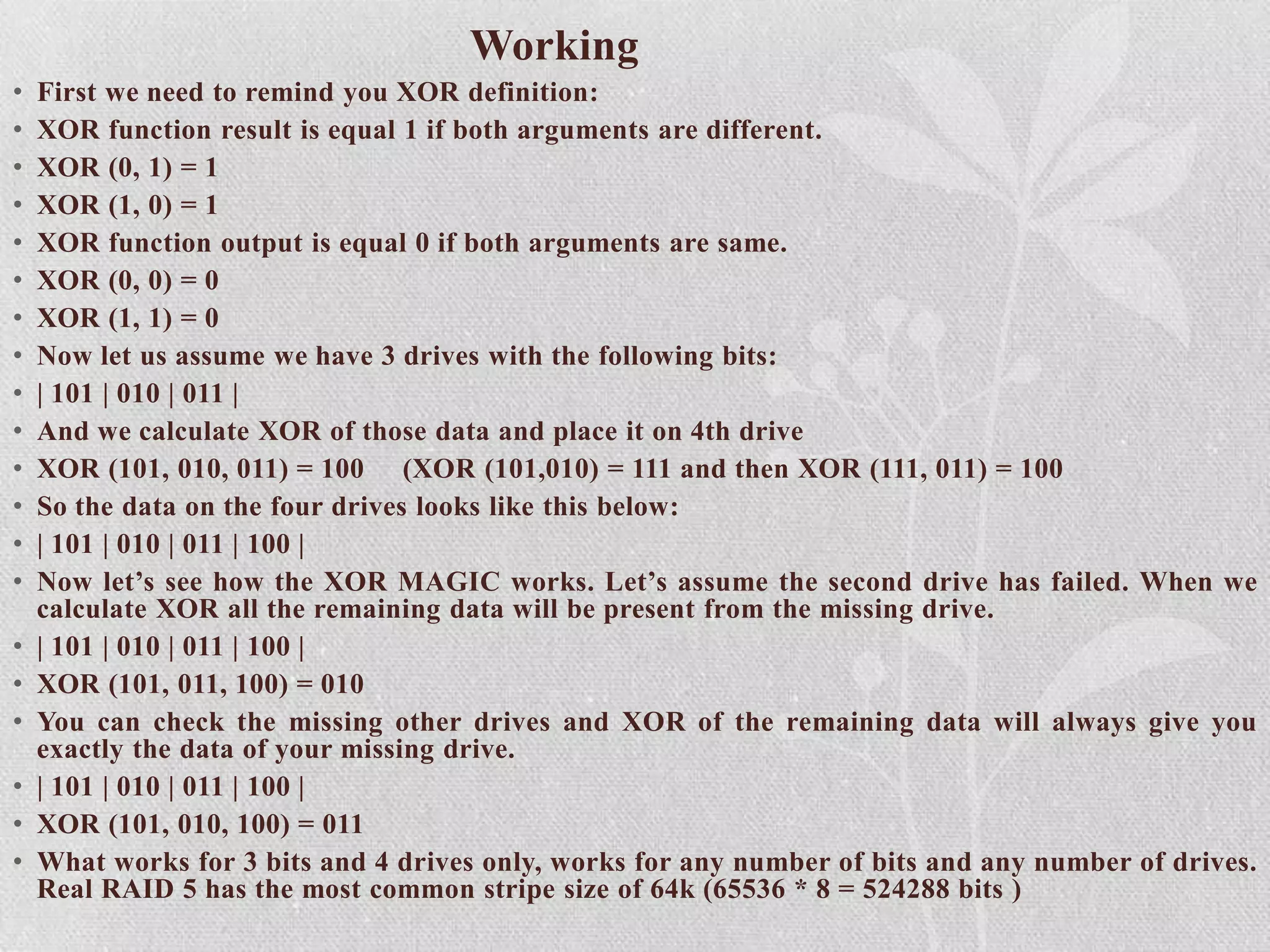 Working
•
•
•
•
•
•
•
•
•
•
•
•
•
•
•
•
•
•
•
•

First we need to remind you XOR definition:
XOR function result is equal 1 if both arguments are different.
XOR (0, 1) = 1
XOR (1, 0) = 1
XOR function output is equal 0 if both arguments are same.
XOR (0, 0) = 0
XOR (1, 1) = 0
Now let us assume we have 3 drives with the following bits:
| 101 | 010 | 011 |
And we calculate XOR of those data and place it on 4th drive
XOR (101, 010, 011) = 100 (XOR (101,010) = 111 and then XOR (111, 011) = 100
So the data on the four drives looks like this below:
| 101 | 010 | 011 | 100 |
Now let’s see how the XOR MAGIC works. Let’s assume the second drive has failed. When we
calculate XOR all the remaining data will be present from the missing drive.
| 101 | 010 | 011 | 100 |
XOR (101, 011, 100) = 010
You can check the missing other drives and XOR of the remaining data will always give you
exactly the data of your missing drive.
| 101 | 010 | 011 | 100 |
XOR (101, 010, 100) = 011
What works for 3 bits and 4 drives only, works for any number of bits and any number of drives.
Real RAID 5 has the most common stripe size of 64k (65536 * 8 = 524288 bits )

 