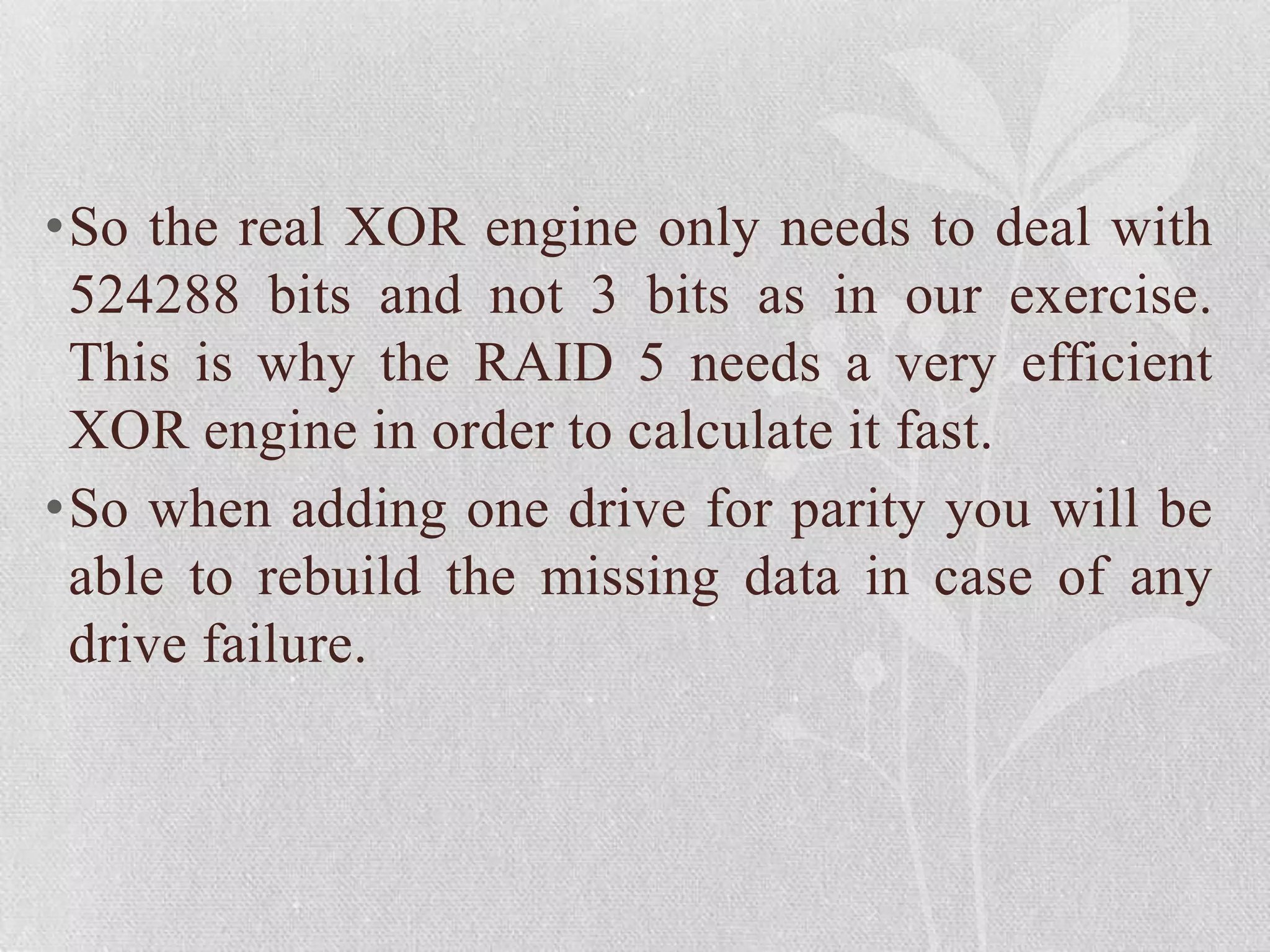 •So the real XOR engine only needs to deal with
524288 bits and not 3 bits as in our exercise.
This is why the RAID 5 needs a very efficient
XOR engine in order to calculate it fast.
•So when adding one drive for parity you will be
able to rebuild the missing data in case of any
drive failure.

 