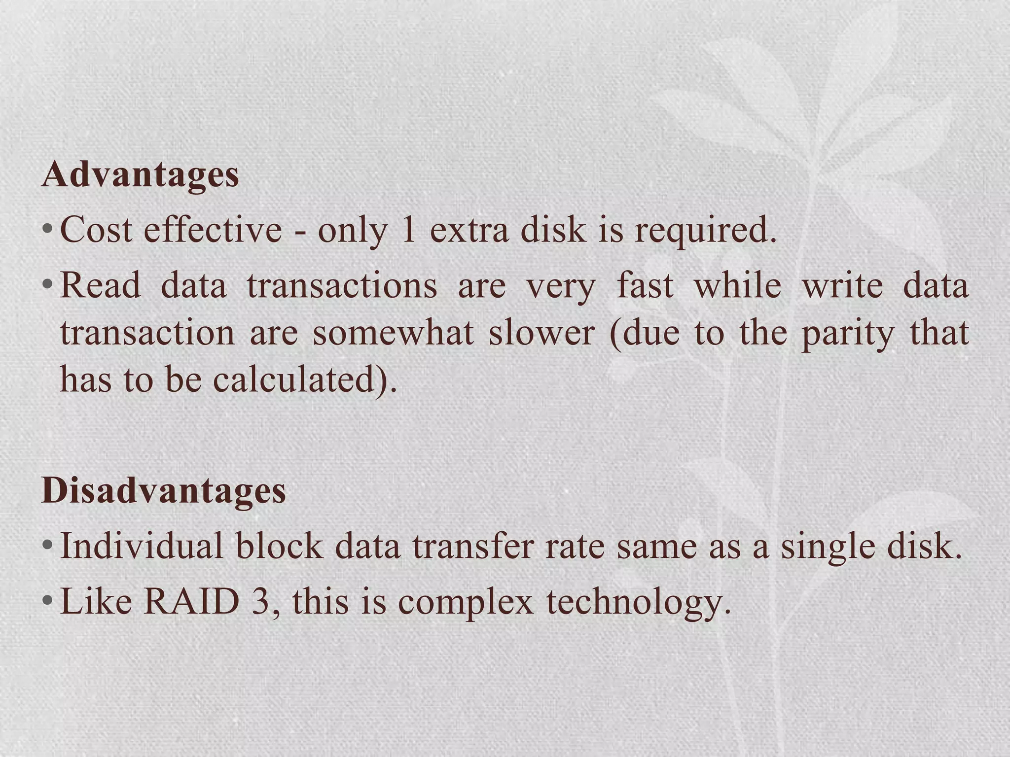 Advantages
• Cost effective - only 1 extra disk is required.
• Read data transactions are very fast while write data
transaction are somewhat slower (due to the parity that
has to be calculated).
Disadvantages
• Individual block data transfer rate same as a single disk.
• Like RAID 3, this is complex technology.

 