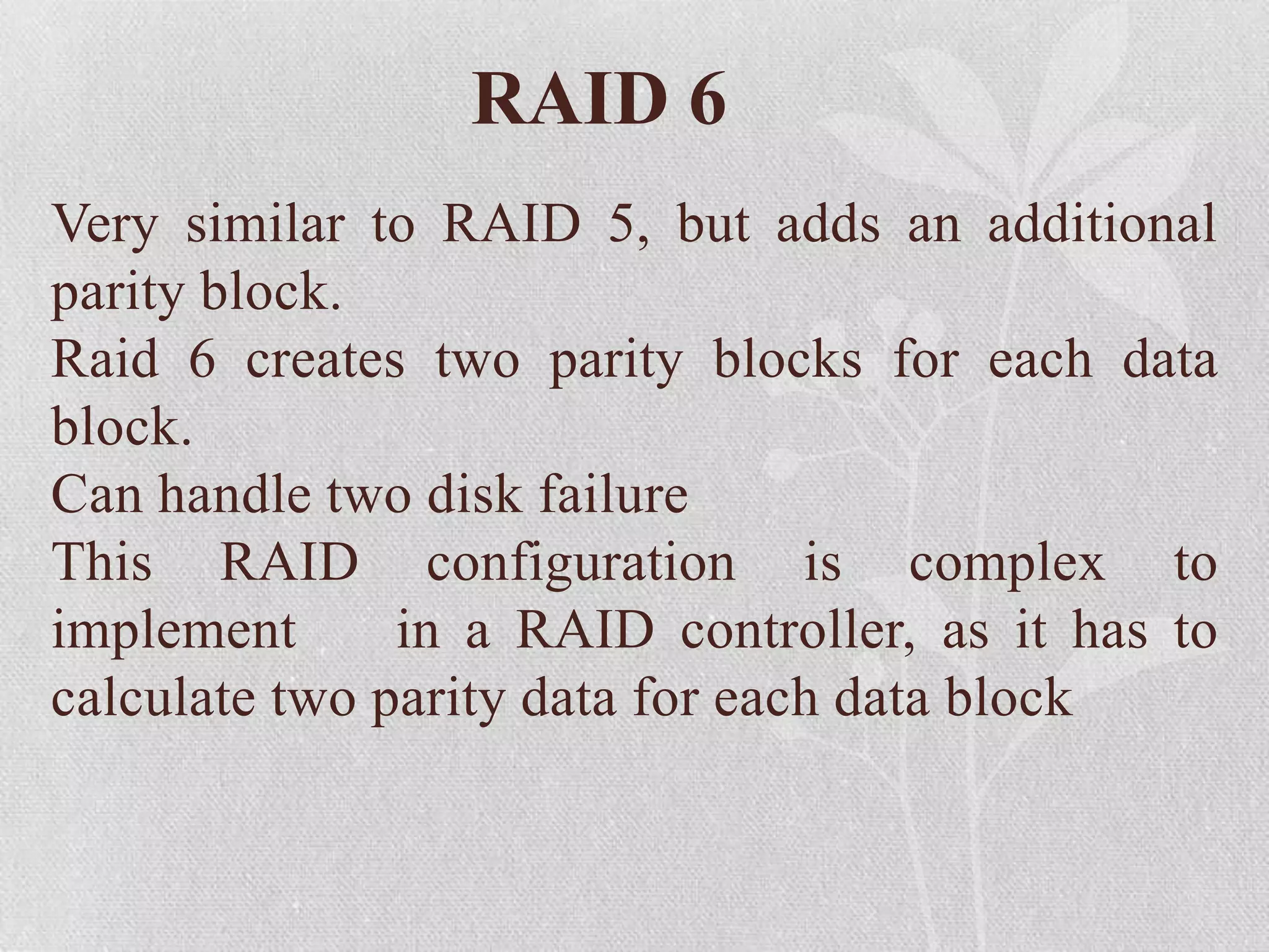 RAID 6
Very similar to RAID 5, but adds an additional
parity block.
Raid 6 creates two parity blocks for each data
block.
Can handle two disk failure
This RAID configuration is complex to
implement
in a RAID controller, as it has to
calculate two parity data for each data block

 