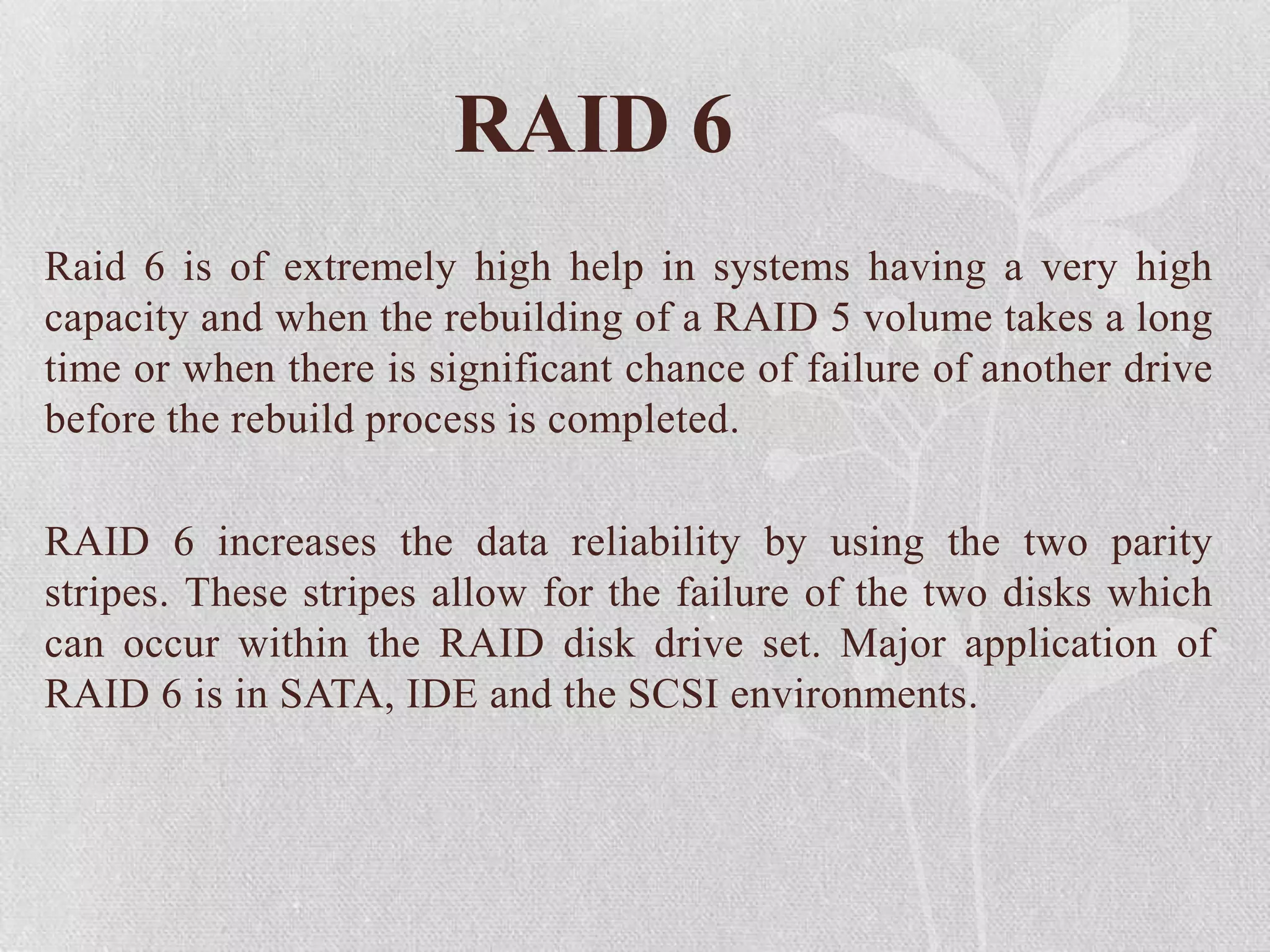 RAID 6
Raid 6 is of extremely high help in systems having a very high
capacity and when the rebuilding of a RAID 5 volume takes a long
time or when there is significant chance of failure of another drive
before the rebuild process is completed.

RAID 6 increases the data reliability by using the two parity
stripes. These stripes allow for the failure of the two disks which
can occur within the RAID disk drive set. Major application of
RAID 6 is in SATA, IDE and the SCSI environments.

 