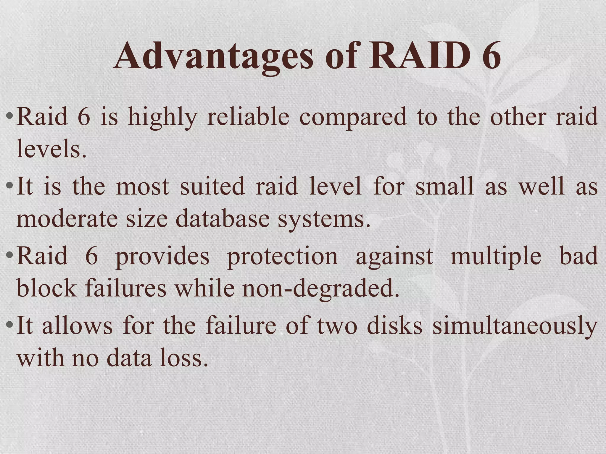 Advantages of RAID 6
•Raid 6 is highly reliable compared to the other raid
levels.
•It is the most suited raid level for small as well as
moderate size database systems.
•Raid 6 provides protection against multiple bad
block failures while non-degraded.
•It allows for the failure of two disks simultaneously
with no data loss.

 