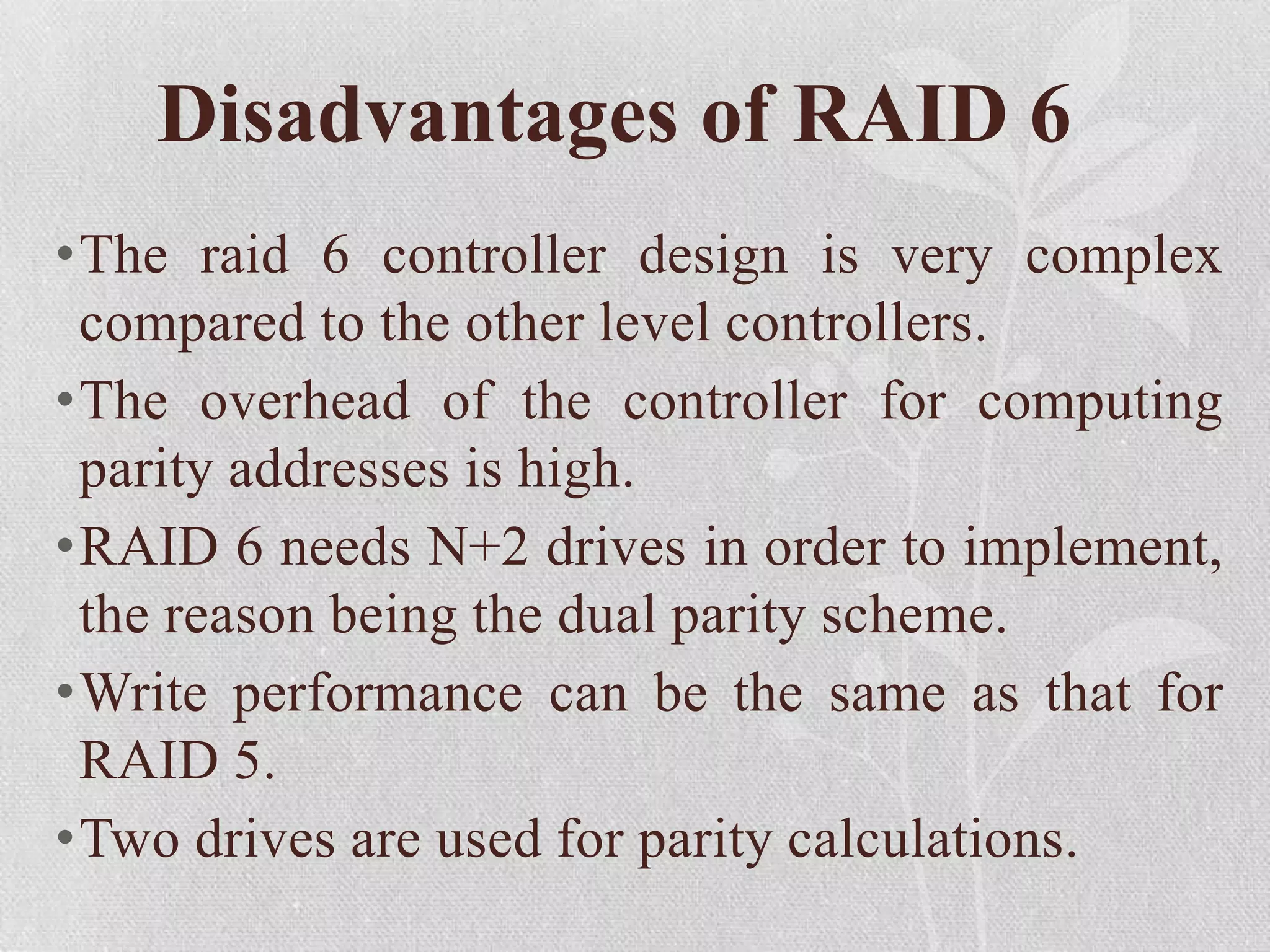Disadvantages of RAID 6
•The raid 6 controller design is very complex
compared to the other level controllers.
•The overhead of the controller for computing
parity addresses is high.
•RAID 6 needs N+2 drives in order to implement,
the reason being the dual parity scheme.
•Write performance can be the same as that for
RAID 5.
•Two drives are used for parity calculations.

 