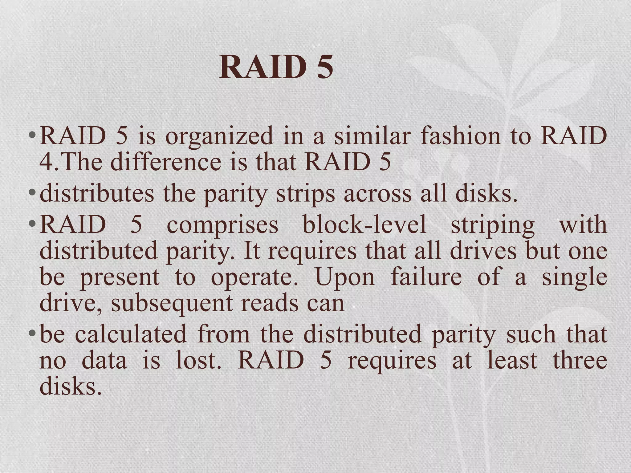 RAID 5
•RAID 5 is organized in a similar fashion to RAID
4.The difference is that RAID 5
•distributes the parity strips across all disks.
•RAID 5 comprises block-level striping with
distributed parity. It requires that all drives but one
be present to operate. Upon failure of a single
drive, subsequent reads can
•be calculated from the distributed parity such that
no data is lost. RAID 5 requires at least three
disks.

 