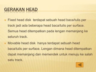 GERAKAN HEAD
 Fixed head disk terdapat sebuah head baca/tulis per
track jadi ada beberapa head baca/tulis per surface.
Semua head ditempatkan pada lengan memanjang ke
seluruh track.
 Movable head disk hanya terdapat sebuah head
baca/tulis per surface. Lengan dimana head ditempatkan
dapat memanjang dan memendek untuk menuju ke salah
satu track.
 