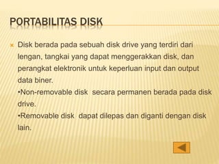 PORTABILITAS DISK
 Disk berada pada sebuah disk drive yang terdiri dari
lengan, tangkai yang dapat menggerakkan disk, dan
perangkat elektronik untuk keperluan input dan output
data biner.
•Non-removable disk secara permanen berada pada disk
drive.
•Removable disk dapat dilepas dan diganti dengan disk
lain.
 