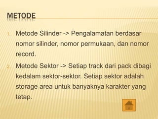 METODE
1. Metode Silinder -> Pengalamatan berdasar
nomor silinder, nomor permukaan, dan nomor
record.
2. Metode Sektor -> Setiap track dari pack dibagi
kedalam sektor-sektor. Setiap sektor adalah
storage area untuk banyaknya karakter yang
tetap.
 
