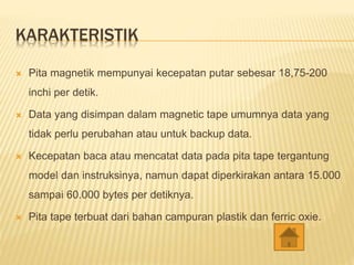 KARAKTERISTIK
 Pita magnetik mempunyai kecepatan putar sebesar 18,75-200
inchi per detik.
 Data yang disimpan dalam magnetic tape umumnya data yang
tidak perlu perubahan atau untuk backup data.
 Kecepatan baca atau mencatat data pada pita tape tergantung
model dan instruksinya, namun dapat diperkirakan antara 15.000
sampai 60.000 bytes per detiknya.
 Pita tape terbuat dari bahan campuran plastik dan ferric oxie.
 