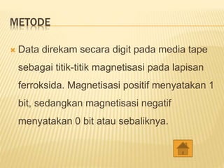 METODE
 Data direkam secara digit pada media tape
sebagai titik-titik magnetisasi pada lapisan
ferroksida. Magnetisasi positif menyatakan 1
bit, sedangkan magnetisasi negatif
menyatakan 0 bit atau sebaliknya.
 
