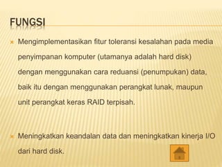 FUNGSI
 Mengimplementasikan fitur toleransi kesalahan pada media
penyimpanan komputer (utamanya adalah hard disk)
dengan menggunakan cara reduansi (penumpukan) data,
baik itu dengan menggunakan perangkat lunak, maupun
unit perangkat keras RAID terpisah.
 Meningkatkan keandalan data dan meningkatkan kinerja I/O
dari hard disk.
 