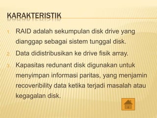 KARAKTERISTIK
1. RAID adalah sekumpulan disk drive yang
dianggap sebagai sistem tunggal disk.
2. Data didistribusikan ke drive fisik array.
3. Kapasitas redunant disk digunakan untuk
menyimpan informasi paritas, yang menjamin
recoveribility data ketika terjadi masalah atau
kegagalan disk.
 