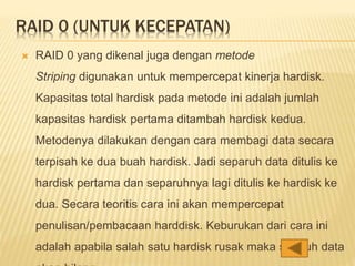 RAID 0 (UNTUK KECEPATAN)
 RAID 0 yang dikenal juga dengan metode
Striping digunakan untuk mempercepat kinerja hardisk.
Kapasitas total hardisk pada metode ini adalah jumlah
kapasitas hardisk pertama ditambah hardisk kedua.
Metodenya dilakukan dengan cara membagi data secara
terpisah ke dua buah hardisk. Jadi separuh data ditulis ke
hardisk pertama dan separuhnya lagi ditulis ke hardisk ke
dua. Secara teoritis cara ini akan mempercepat
penulisan/pembacaan harddisk. Keburukan dari cara ini
adalah apabila salah satu hardisk rusak maka seluruh data
 
