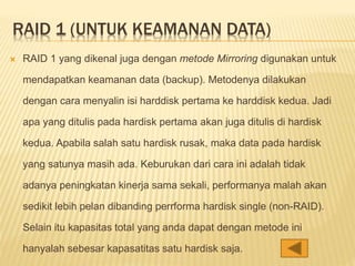 RAID 1 (UNTUK KEAMANAN DATA)
 RAID 1 yang dikenal juga dengan metode Mirroring digunakan untuk
mendapatkan keamanan data (backup). Metodenya dilakukan
dengan cara menyalin isi harddisk pertama ke harddisk kedua. Jadi
apa yang ditulis pada hardisk pertama akan juga ditulis di hardisk
kedua. Apabila salah satu hardisk rusak, maka data pada hardisk
yang satunya masih ada. Keburukan dari cara ini adalah tidak
adanya peningkatan kinerja sama sekali, performanya malah akan
sedikit lebih pelan dibanding perrforma hardisk single (non-RAID).
Selain itu kapasitas total yang anda dapat dengan metode ini
hanyalah sebesar kapasatitas satu hardisk saja.
 