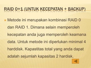 RAID 0+1 (UNTUK KECEPATAN + BACKUP)
 Metode ini merupakan kombinasi RAID 0
dan RAID 1. Dimana selain memperoleh
kecepatan anda juga memperoleh keamana
data. Untuk metode ini diperlukan minimal 4
harddisk. Kapastitas total yang anda dapat
adalah sejumlah kapasitas 2 hardisk.
 