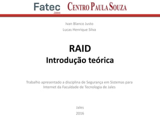 RAID
Introdução teórica
Ivan Blanco Justo
Lucas Henrique Silva
Jales
2016
Trabalho apresentado a disciplina de Segurança em Sistemas para
Internet da Faculdade de Tecnologia de Jales
 