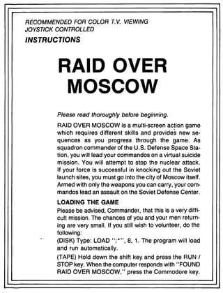 RECOMMENDED FOR COLOR T. V. VIEWING
JOYSTICK CONTROLLED
INSTRUCTIONS
RAID OVER
MOSCOW
Please read thoroughly before beginning.
RAID OVER MOSCOW is a multi-screen action game
which requires different skills and provides new se-
quences as you progress through the game. As
squadron commander of the U.S. Defense Space Sta-
tion, you will lead your commandos on a virtual suicide
mission. You will attempt to stop the nuclear attack.
If your force is successful in knocking out the Soviet
launch sites, you must go into the city of Moscow itself.
Armed with only the weapons you can carry, your com-
mandos lead an assault on the Soviet Defense Center.
LOADING THE GAME
Please be advised, Commander, that this is a very diffi-
cult mission. The chances of you and your men return-
ing are very small. If you still wish to volunteer, do the
following:
(DISK) Type: LOAD ":*", 8,1. The program will load
and run automatically.
(TAPE) Hold down the shift key and press the RUN I
STOP key. When the computer responds with "FOUND
RAID OVER MOSCOW," press the Commodore key.
 