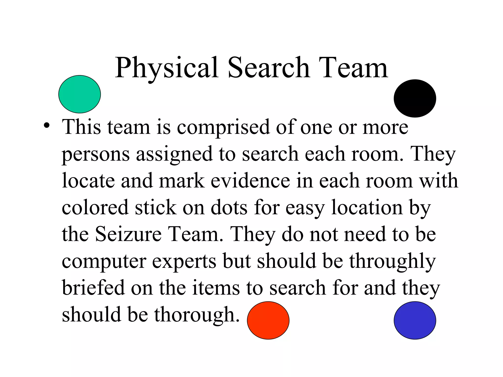 Physical Search Team This team is comprised of one or more persons assigned to search each room. They locate and mark evidence in each room with colored stick on dots for easy location by the Seizure Team. They do not need to be computer experts but should be throughly briefed on the items to search for and they should be thorough. 
