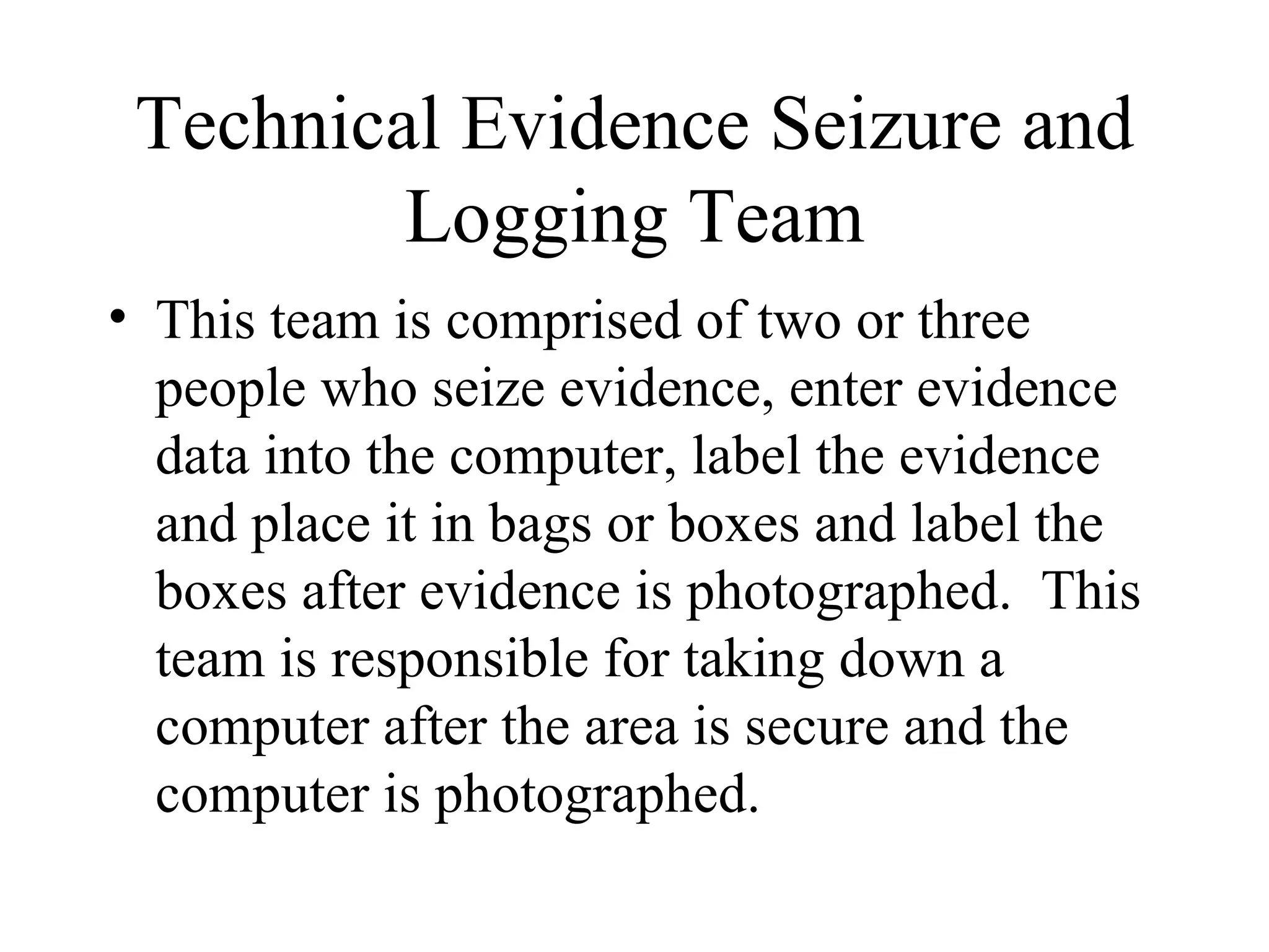 Technical Evidence Seizure and Logging Team This team is comprised of two or three people who seize evidence, enter evidence data into the computer, label the evidence and place it in bags or boxes and label the boxes after evidence is photographed.  This team is responsible for taking down a computer after the area is secure and the computer is photographed.  