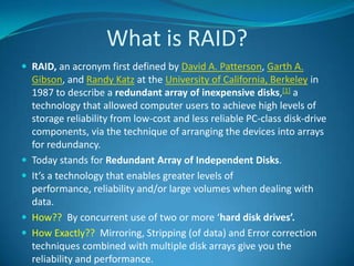What is RAID?RAID, an acronym first defined by David A. Patterson, Garth A. Gibson, and Randy Katz at the University of California, Berkeley in 1987 to describe a redundant array of inexpensive disks,[1] a technology that allowed computer users to achieve high levels of storage reliability from low-cost and less reliable PC-class disk-drive components, via the technique of arranging the devices into arrays for redundancy.