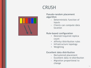 CRUSH
 Pseudo-random placement
 algorithm
     •  Deterministic function of
        inputs
     •  Clients can compute data
        location

 Rule-based configuration
     •  Desired/required replica
        count
     •  Affinity/distribution rules
     •  Infrastructure topology
     •  Weighting

 Excellent data distribution
     •  Declustered placement
     •  Excellent data re-distribution
     •  Migration proportional to
        change
                                         11
 