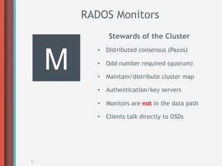 RADOS Monitors
                Stewards of the Cluster



     M
            •  Distributed consensus (Paxos)

            •  Odd number required (quorum)

            •  Maintain/distribute cluster map

            •  Authentication/key servers

            •  Monitors are not in the data path

            •  Clients talk directly to OSDs




13
 