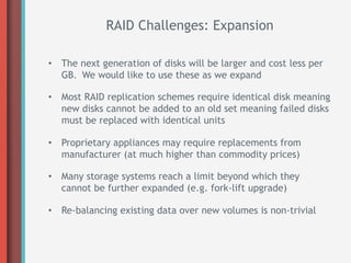 RAID Challenges: Expansion

•  The next generation of disks will be larger and cost less per
   GB. We would like to use these as we expand

•  Most RAID replication schemes require identical disk meaning
   new disks cannot be added to an old set meaning failed disks
   must be replaced with identical units

•  Proprietary appliances may require replacements from
   manufacturer (at much higher than commodity prices)

•  Many storage systems reach a limit beyond which they
   cannot be further expanded (e.g. fork-lift upgrade)

•  Re-balancing existing data over new volumes is non-trivial
 