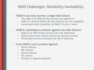 RAID Challenges: Reliability/Availability

•  RAID-5 can only survive a single disk failure
   •    The odds of an NRE during recovery are significant
   •    Odds of a second failure during recovery are non-negligible
   •    Annual peta-byte durability for RAID-5 is only 3 nines

•  RAID-6 redundancy protects against two disk failures
   •    Odds of an NRE during recovery are still significant
   •    Client data access will be starved out during recovery
   •    Throttling recovery increases the risk of data loss

•  Even RAID-6 can't protect against:
   •    Server failures
   •    NIC failures
   •    Switch failures
   •    OS crashes
   •    Facility or regional disasters
 