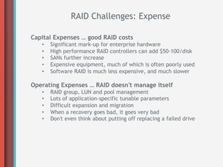 RAID Challenges: Expense

Capital Expenses … good RAID costs
   •    Significant mark-up for enterprise hardware
   •    High performance RAID controllers can add $50-100/disk
   •    SANs further increase
   •    Expensive equipment, much of which is often poorly used
   •    Software RAID is much less expensive, and much slower

Operating Expenses … RAID doesn't manage itself
   •    RAID group, LUN and pool management
   •    Lots of application-specific tunable parameters
   •    Difficult expansion and migration
   •    When a recovery goes bad, it goes very bad
   •    Don't even think about putting off replacing a failed drive
 