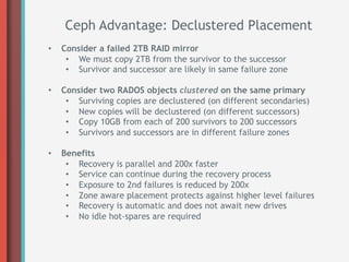 Ceph Advantage: Declustered Placement
•    Consider a failed 2TB RAID mirror
      •  We must copy 2TB from the survivor to the successor
      •  Survivor and successor are likely in same failure zone

•    Consider two RADOS objects clustered on the same primary
      •  Surviving copies are declustered (on different secondaries)
      •  New copies will be declustered (on different successors)
      •  Copy 10GB from each of 200 survivors to 200 successors
      •  Survivors and successors are in different failure zones

•    Benefits
      •  Recovery is parallel and 200x faster
      •  Service can continue during the recovery process
      •  Exposure to 2nd failures is reduced by 200x
      •  Zone aware placement protects against higher level failures
      •  Recovery is automatic and does not await new drives
      •  No idle hot-spares are required
 