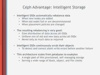 Ceph Advantage: Intelligent Storage

•  Intelligent OSDs automatically rebalance data
     •  When new nodes are added
     •  When old nodes fail or are decommissioned
     •  When placement policies are changed

•  The resulting rebalancing is very good:
    •  Even distribution of data across all OSDs
    •  Uniform mix of old and new data across all OSDs
    •  Moves only as much data as required

•  Intelligent OSDs continuously scrub their objects
     •  To detect and correct silent write errors before another failure

•  This architecture scales from petabytes to exabytes
    •  A single pool of thin provisioned, self-managing storage
    •  Serving a wide range of block, object, and file clients
 