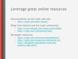 Leverage great online resources

Documentation on the Ceph web site:
   •  http://ceph.com/docs/master/
Blogs from Inktank and the Ceph community:
   •  http://www.inktank.com/news-events/blog/
   •  http://ceph.com/community/blog/
Developer resources:
   •  http://ceph.com/resources/development/
   •  http://ceph.com/resources/mailing-list-irc/
   •  http://dir.gmane.org/gmane.comp.file-
      systems.ceph.devel
 