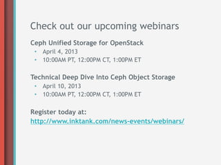 Check out our upcoming webinars
Ceph Unified Storage for OpenStack
 •  April 4, 2013
 •  10:00AM PT, 12:00PM CT, 1:00PM ET

Technical Deep Dive Into Ceph Object Storage
 •  April 10, 2013
 •  10:00AM PT, 12:00PM CT, 1:00PM ET

Register today at:
http://www.inktank.com/news-events/webinars/
 