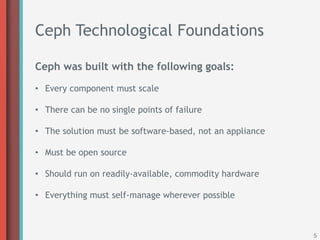 Ceph Technological Foundations

Ceph was built with the following goals:

•  Every component must scale

•  There can be no single points of failure

•  The solution must be software-based, not an appliance

•  Must be open source

•  Should run on readily-available, commodity hardware

•  Everything must self-manage wherever possible



                                                           5
 