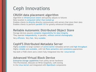 Ceph Innovations
CRUSH data placement algorithm
Algorithm is infrastructure aware and quickly adjusts to failures
Data location is computed rather than locked up
Enables clients to directly directly communicate with servers that store their data
Enables clients to perform parallel I/O for greatly enhanced throughput


Reliable Autonomic Distributed Object Store
Storage devices assume complete responsibility for data integrity
They operate independently, in parallel, without central choreography
Very efficient. Very fast. Very scalable.


CephFS Distributed Metadata Server
Highly scalable to large numbers of active/active metadata servers and high throughput
Highly reliable and available, with full Posix semantics and consistency guarantees
Has both a FUSE client and a client fully integrated into the Linux kernel


Advanced Virtual Block Device
Enterprise storage capabilities from utility server hardware
Thin Provisioned, Allocate-on-Write Snapshots, LUN cloning
In the Linux kernel and integrated with OpenStack components
 