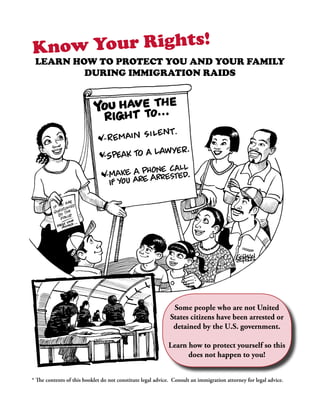 Kn ow Your Rights!
 Learn how to protect you and your family
         during immigration raids




                                                              Some people who are not United
                                                             States citizens have been arrested or
                                                              detained by the U.S. government.

                                                            Learn how to protect yourself so this
                                                                  does not happen to you!


* The contents of this booklet do not constitute legal advice. Consult an immigration attorney for legal advice.
 