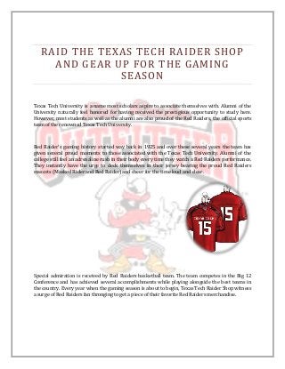 RAID THE TEXAS TECH RAIDER SHOP
     AND GEAR UP FOR THE GAMING
               SEASON

Texas Tech University is a name most scholars aspire to associate themselves with. Alumni of the
University naturally feel honored for having received the prestigious opportunity to study here.
However, most students as well as the alumni are also proud of the Red Raiders, the official sports
team of the renowned Texas Tech University.



Red Raider’s gaming history started way back in 1925 and over these several years the team has
given several proud moments to those associated with the Texas Tech University. Alumni of the
college still feel an adrenaline rush in their body every time they watch a Red Raiders performance.
They instantly have the urge to deck themselves in their jersey bearing the proud Red Raiders
mascots (Masked Rider and Red Raider) and cheer for the time loud and clear.




Special admiration is received by Red Raiders basketball team. The team competes in the Big 12
Conference and has achieved several accomplishments while playing alongside the best teams in
the country. Every year when the gaming season is about to begin, Texas Tech Raider Shop witness
a surge of Red Raiders fan thronging to get a piece of their favorite Red Raiders merchandise.
 