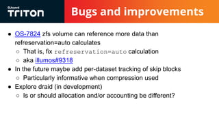 Bugs and improvements
● OS-7824 zfs volume can reference more data than
refreservation=auto calculates
○ That is, fix refreservation=auto calculation
○ aka illumos#9318
● In the future maybe add per-dataset tracking of skip blocks
○ Particularly informative when compression used
● Explore draid (in development)
○ Is or should allocation and/or accounting be different?
 