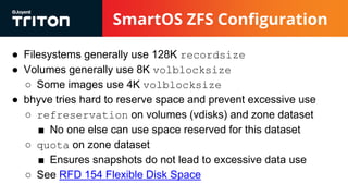 SmartOS ZFS Configuration
● Filesystems generally use 128K recordsize
● Volumes generally use 8K volblocksize
○ Some images use 4K volblocksize
● bhyve tries hard to reserve space and prevent excessive use
○ refreservation on volumes (vdisks) and zone dataset
■ No one else can use space reserved for this dataset
○ quota on zone dataset
■ Ensures snapshots do not lead to excessive data use
○ See RFD 154 Flexible Disk Space
 