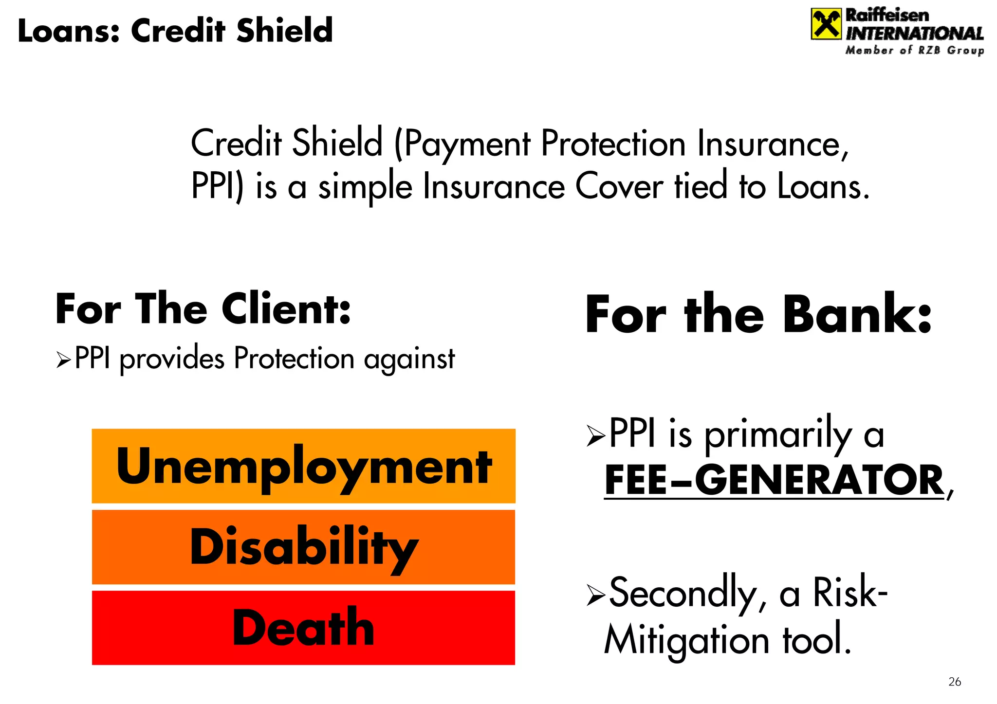 Loans: Credit Shield


            Credit Shield (Payment Protection Insurance,
            PPI) is a simple Insurance Cover tied to Loans.


  For The Client:                      For the Bank:
   PPI provides Protection against

                                        PPI is primarily a
      Unemployment                      FEE−GENERATOR,
            Disability
                                        Secondly, a Risk-
               Death                    Mitigation tool.
                                                              26
 