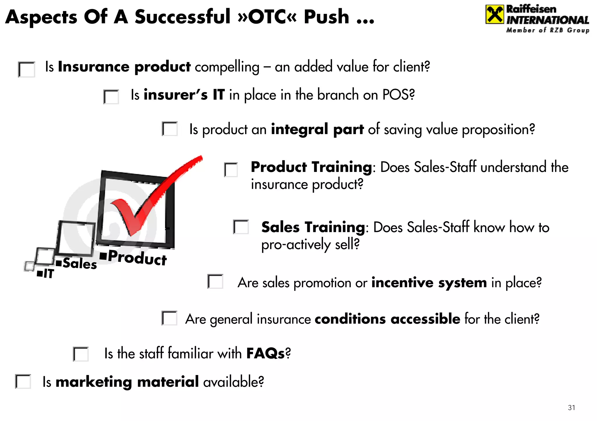 Aspects Of A Successful »OTC« Push ...

    Is Insurance product compelling – an added value for client?
                 Is insurer’s IT in place in the branch on POS?

                           Is product an integral part of saving value proposition?

                                      Product Training: Does Sales-Staff understand the
                                      insurance product?


                                       Sales Training: Does Sales-Staff know how to
                                       pro-actively sell?
        Sales Product
   IT
                                   Are sales promotion or incentive system in place?

                          Are general insurance conditions accessible for the client?

             Is the staff familiar with FAQs?

   Is marketing material available?
                                                                                        31
 
