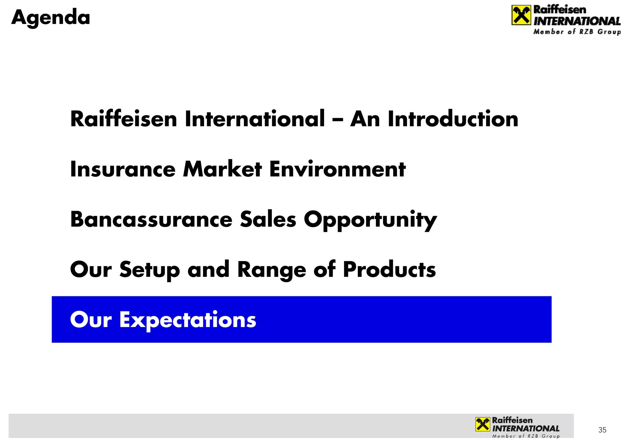 Agenda




    Raiffeisen International – An Introduction

    Insurance Market Environment

    Bancassurance Sales Opportunity

    Our Setup and Range of Products

    Our Expectations




                                                 35
 