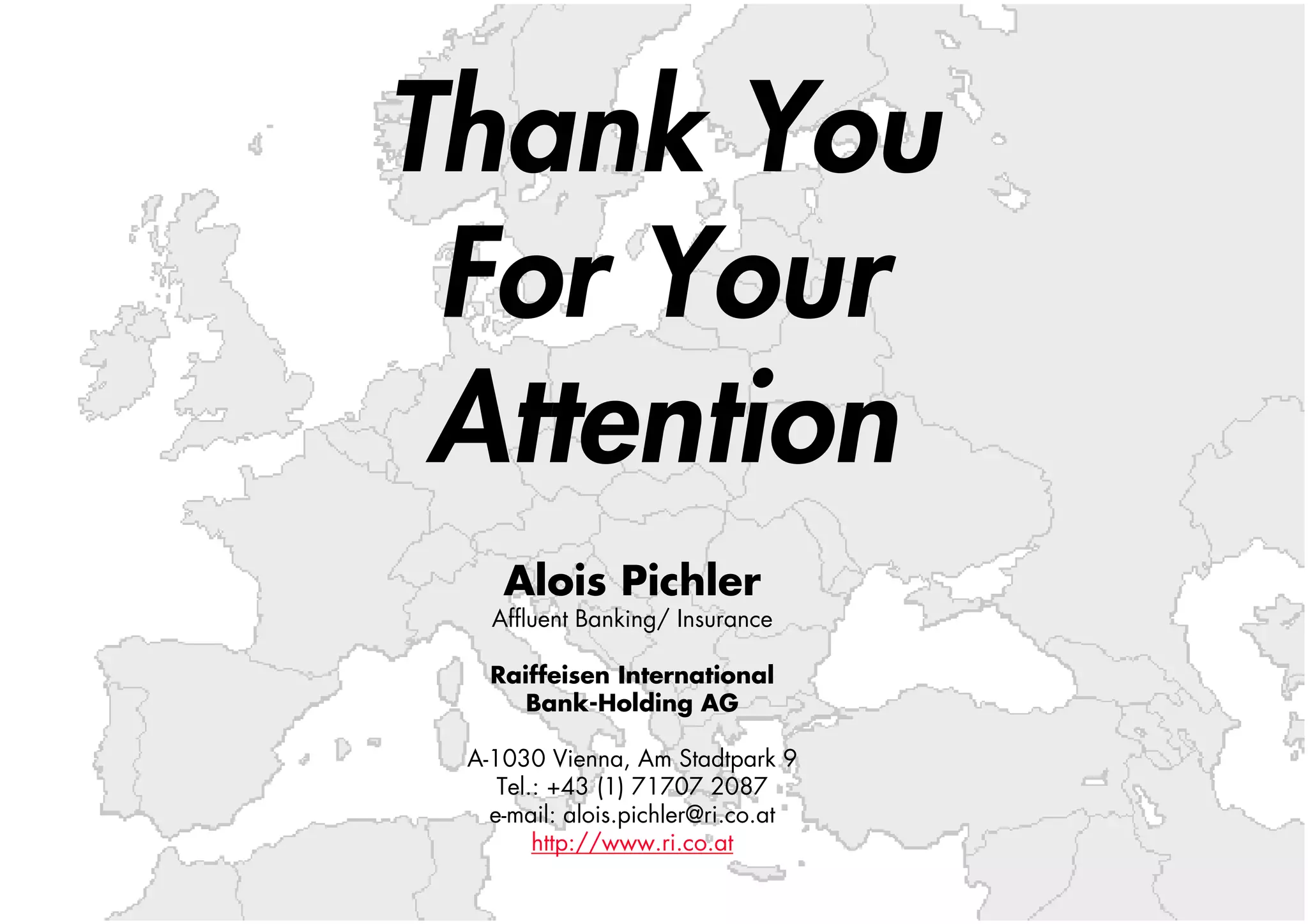 Thank You
 For Your
 Attention
    Alois Pichler
   Affluent Banking/ Insurance

   Raiffeisen International
      Bank-Holding AG

 A-1030 Vienna, Am Stadtpark 9
    Tel.: +43 (1) 71707 2087
   e-mail: alois.pichler@ri.co.at
        http://www.ri.co.at
 