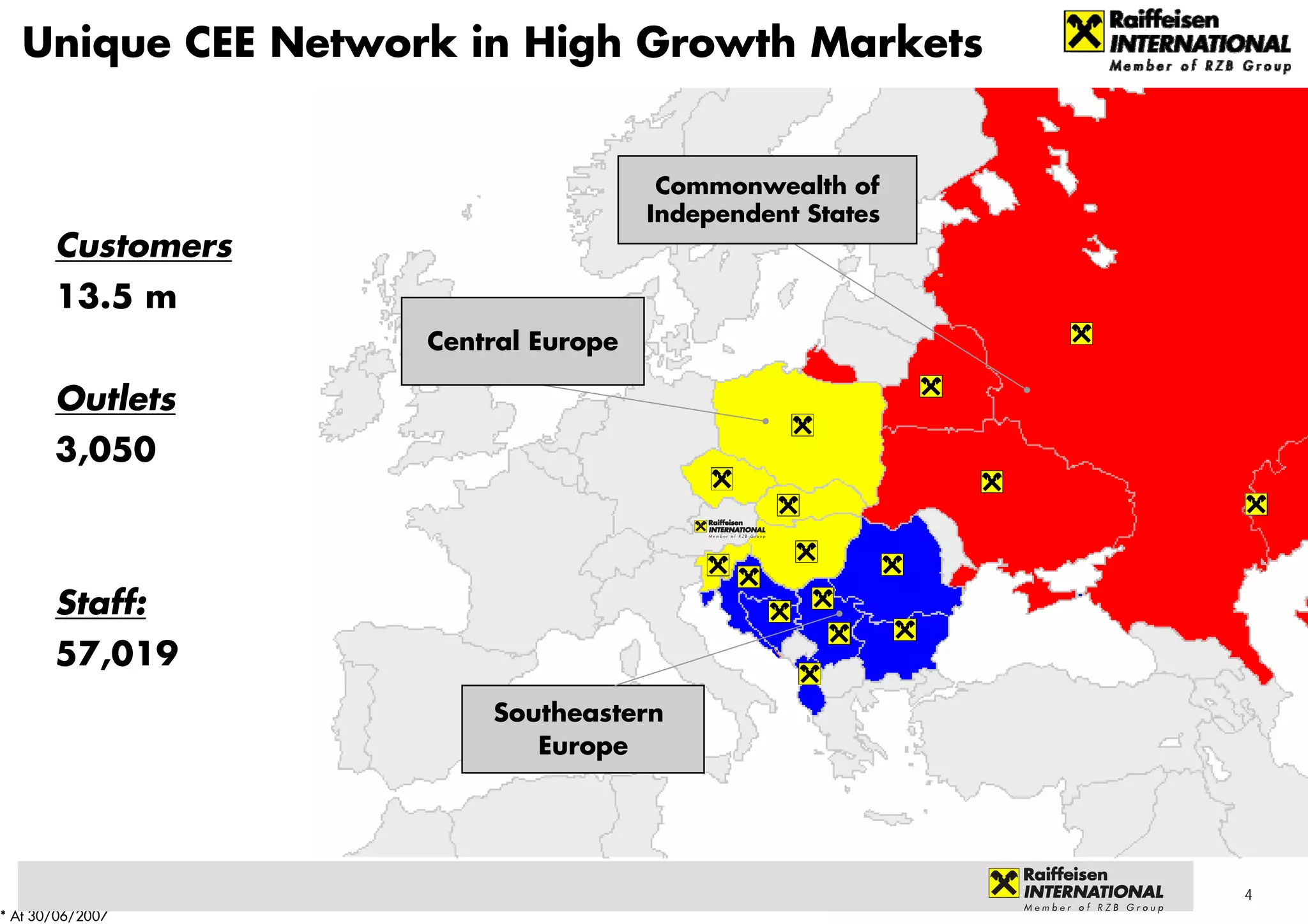Unique CEE Network in High Growth Markets


                                      Commonwealth of
                                     Independent States
       Customers
       13.5 m
                    Central Europe

       Outlets
       3,050



       Staff:
       57,019
                        Southeastern
                           Europe




                                                          4
* At 30/06/2007
 
