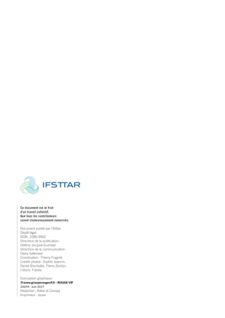 Ce document est le fruit
d’un travail collectif.
Que tous les contributeurs
soient chaleureusement remerciés.
Document publié par l’Ifsttar
Dépôt légal :
ISSN : 2285-9902
Directrice de la publication :
Hélène Jacquot-Guimbal
Directrice de la communication :
Claire Sallenave
Coordination : Thierry Fragnet
Crédits photos : Sophie Jeannin,
Daniel Bourbotte, Pierre Zembri,
I-Stock, Fotolia.
Conception graphique :
www.grouperougevif.fr - ROUGE VIF
24694 - Juin 2017
Rédaction : Ifsttar et Canopy
Imprimeur : Jouve
Rapport activite_IFSTTAR_2016.indd 100 06/09/2017 09:39
 