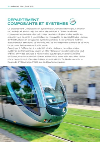 DÉPARTEMENT
COMPOSANTS ET SYSTÈMES
Le département Composants et systèmes (COSYS) se donne pour ambition
de développer les concepts et outils nécessaires à l’amélioration des
connaissances de base, des méthodes, des technologies et des systèmes
opérationnels destinés à une intelligence renouvelée de la mobilité, des réseaux
d’infrastructures et des grands systèmes urbains. Il vise ainsi une maîtrise
accrue de leur efficacité, de leur sécurité, de leur empreinte carbone et de leurs
impacts sur l’environnement et la santé.
Contribuer à l’efficacité, à la sobriété et à la résilience des villes et des
systèmes de transport qui jouent un rôle vital au service de l’économie tout
entière, offrir des services à haute valeur ajoutée pour l’attractivité des
territoires, l’implantation d’activité et le bien vivre, telles sont les cibles visées
par le département. Ces orientations sous-tendent la feuille de route de la
Route de 5e
Génération (R5G) que le département pilote.
COSYS
36 - RAPPORT D’ACTIVITÉ 2016
Rapport activite_IFSTTAR_2016.indd 36 06/09/2017 09:38
 