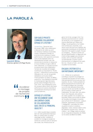 Laurent Girou,
Directeur général d’Eiffage Routes
LA PAROLE À
SUR QUELS PROJETS
COMMUNS COLLABORENT
EIFFAGE ET L’IFSTTAR ?
Laurent Girou : Démarrée dans
les années 1980, notre collaboration
a déjà permis de mettre au point
de nombreux matériaux et procédés
routiers. Initialement orientée sur
la recherche de matériaux à hautes
performances, notre approche commune
s’est ensuite déployée autour du
développement durable, avec des
process plus économes en ressources
et moins émetteurs de gaz à effet de
serre. Désormais, un nouveau tournant
se dessine dans notre collaboration :
l’arrivée des nouvelles technologies
numériques qui esquissent la « Route
du futur », interactive et communicante.
Côté génie civil, une de nos grandes
réalisations communes restera
l’instrumentation du Viaduc de Millau ;
aujourd’hui, nous déployons ensemble
le monitoring de la ligne ferroviaire
grande vitesse Bretagne-Pays de la
Loire. Enfin, nous développons aussi
de nouveaux bétons fibrés ultra-haute
performance et suivons ensemble le
comportement mécanique de divers
ponts et éoliennes.
EIFFAGE ET L’IFSTTAR
ONT RÉCEMMENT SIGNÉ
UN CONTRAT-CADRE
DE COLLABORATION.
QUEL EN EST LE PRINCIPAL
OBJECTIF ?
L.G. : Cette nouvelle étape consolide
bien sûr notre partenariat historique.
Mais ce contrat-cadre va surtout
davantage faciliter, multiplier et
accélérer le montage de projets de
recherche communs dans le domaine
des routes, des infrastructures de
génie civil et des ouvrages d’art. Il se
déclinera prochainement en contrats
de recherche, ou en prestations sur
mesure effectuées par l’Ifsttar pour
Eiffage : les perspectives en la matière
sont nombreuses. Ensemble, nous
serons aussi plus forts pour déployer des
partenariats scientifiques et industriels et
répondre à des appels à projets, français
ou européens… Plusieurs d’entre eux,
tels que BioRePavation ou Algoroute sont
d’ores et déjà engagés pour plusieurs
années, tant sur la scène nationale
qu’internationale. D’autres suivront
prochainement, et intégreront les sujets
liés à la « Route du Futur » et à ses
nouvelles fonctionnalités.
EN QUOI L’IFSTTAR EST-IL
UN PARTENAIRE IMPORTANT ?
L.G. : L’Ifsttar est un partenaire
scientifique important et privilégié car
il possède des équipes de haut niveau,
internationalement reconnues pour leur
expertise. De plus, l’institut possède de
grands équipements de recherche, tel
le manège de fatigue des chaussées
ou la mini-ville laboratoire Sense-City,
auxquels l’accès sera facilité et valorisé
par ce nouveau contrat-cadre de
collaboration. De notre côté, nous allons
fournir des living-labs, des portions
de routes ouvertes à la circulation sur
lesquelles l’Ifsttar pourra tester et valider
de nouvelles technologies innovantes
pour la Route de 5e
Génération : capteurs
prédictifs, signalisations horizontales
« intelligentes » permettant de mieux
visualiser la route en conditions
dégradées, routes urbaines luttant contre
les pollutions sonores et les « îlots de
chaleur », etc. Eiffage mettra le premier
de ces living-labs à disposition de l’Ifsttar
sur le secteur de Marne-la-Vallée.
Accélérer
le montage
de projets
de recherche
communs.
4 - RAPPORT D’ACTIVITÉ 2016
Rapport activite_IFSTTAR_2016.indd 4 06/09/2017 09:37
 